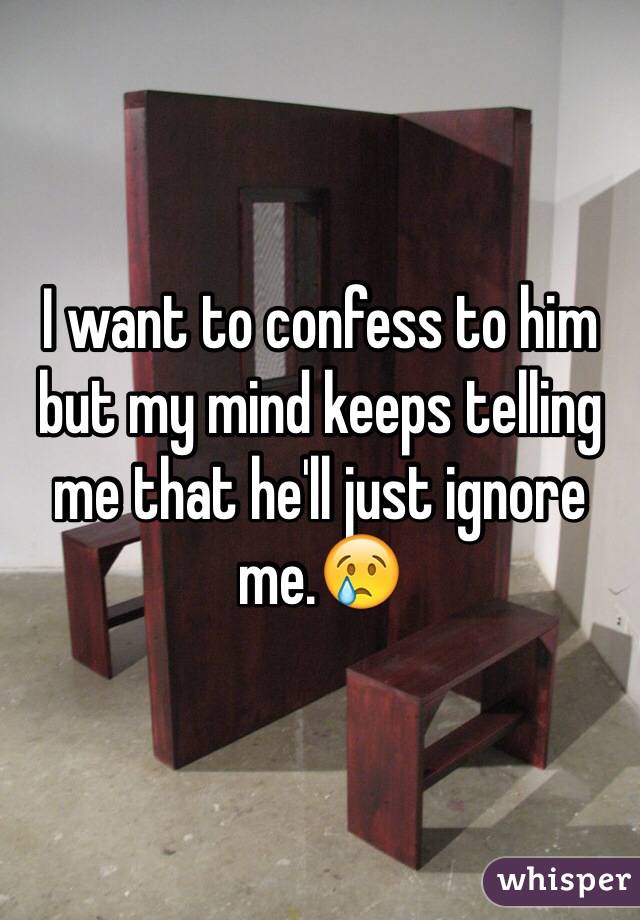 I want to confess to him but my mind keeps telling me that he'll just ignore me.😢