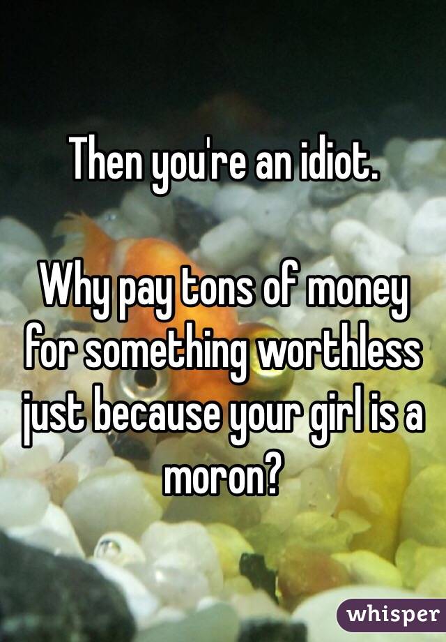 Then you're an idiot.

Why pay tons of money for something worthless just because your girl is a moron?