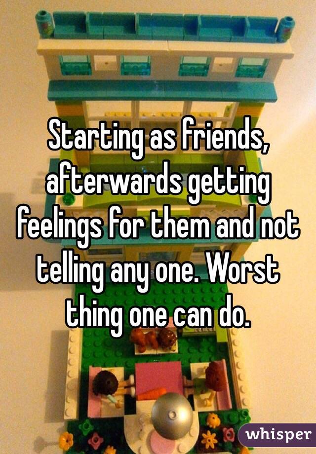 Starting as friends, afterwards getting feelings for them and not telling any one. Worst thing one can do.
