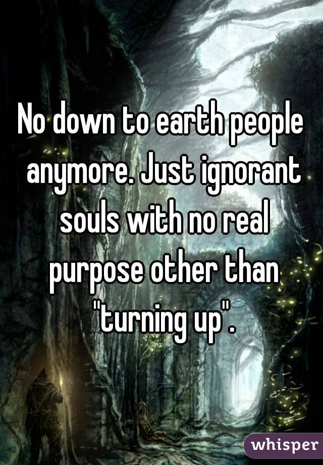 No down to earth people anymore. Just ignorant souls with no real purpose other than "turning up".