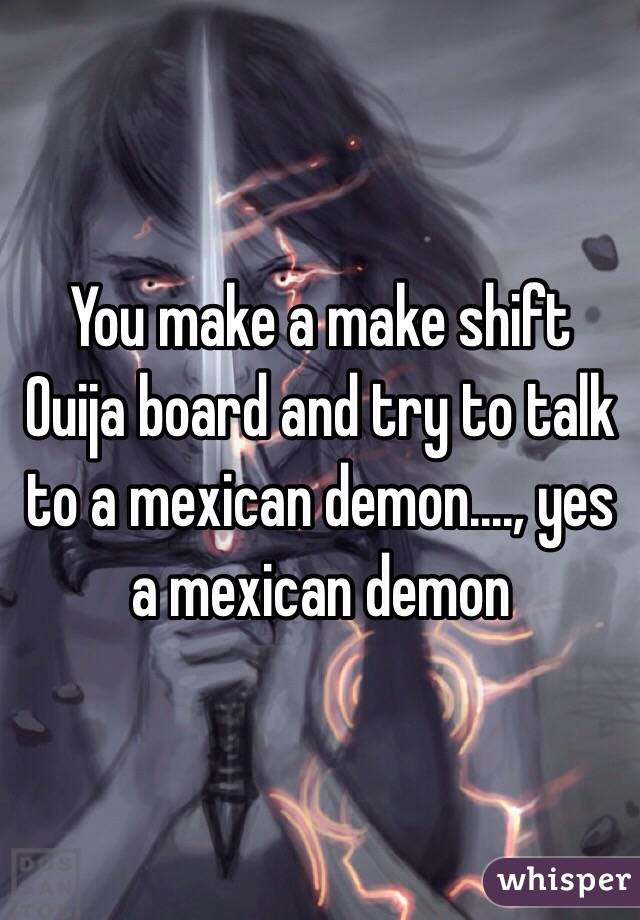 You make a make shift Ouija board and try to talk to a mexican demon...., yes a mexican demon