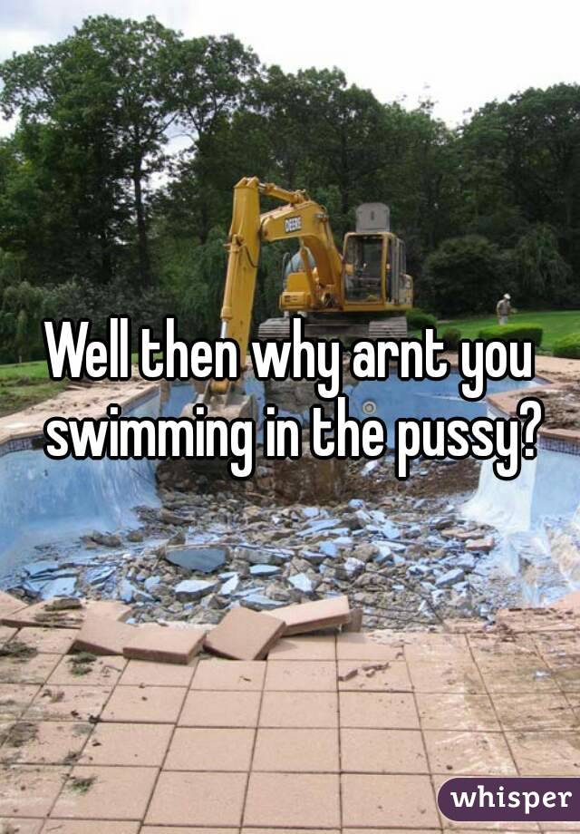 Well then why arnt you swimming in the pussy?