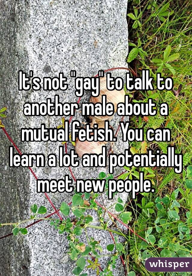 It's not "gay" to talk to another male about a mutual fetish. You can learn a lot and potentially meet new people.