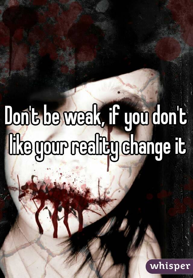Don't be weak, if you don't like your reality change it