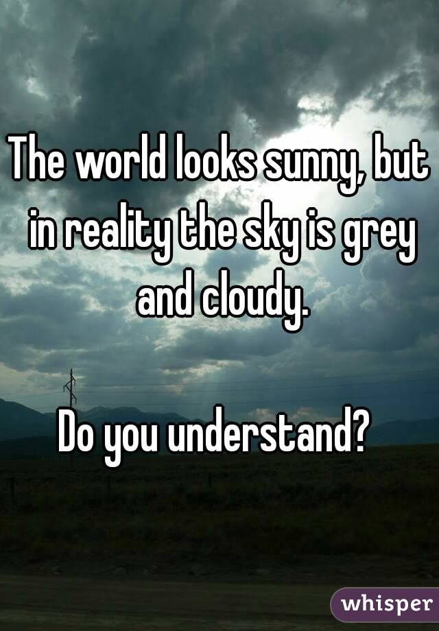 The world looks sunny, but in reality the sky is grey and cloudy.

Do you understand? 