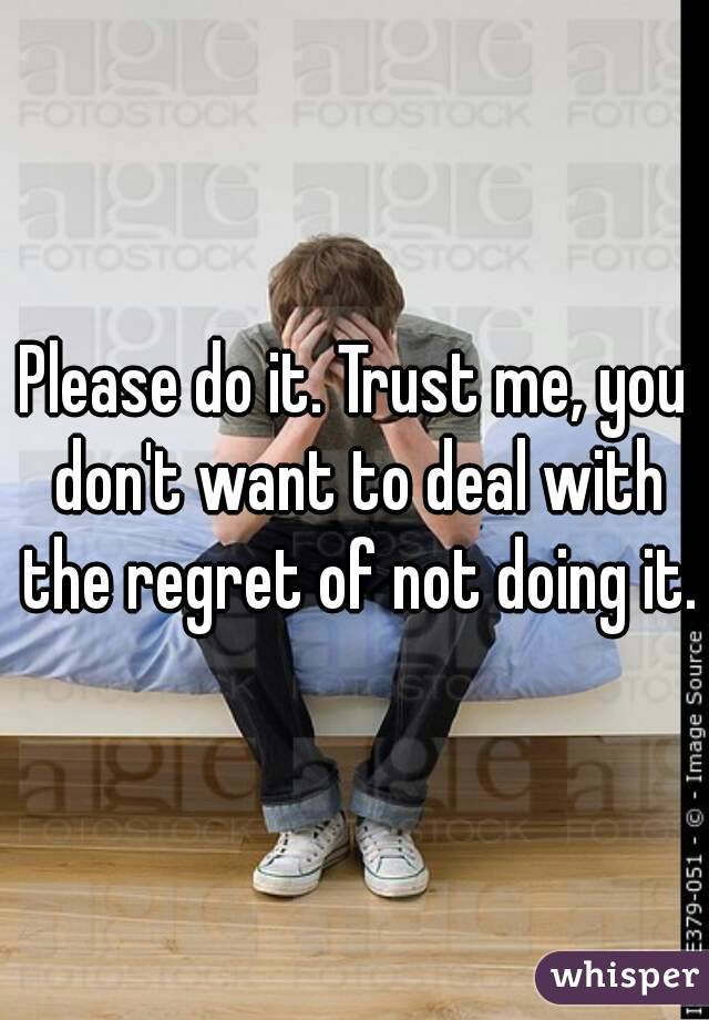 Please do it. Trust me, you don't want to deal with the regret of not doing it.