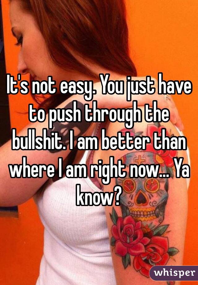It's not easy. You just have to push through the bullshit. I am better than where I am right now... Ya know? 
