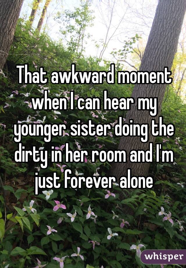 That awkward moment when I can hear my younger sister doing the dirty in her room and I'm just forever alone 