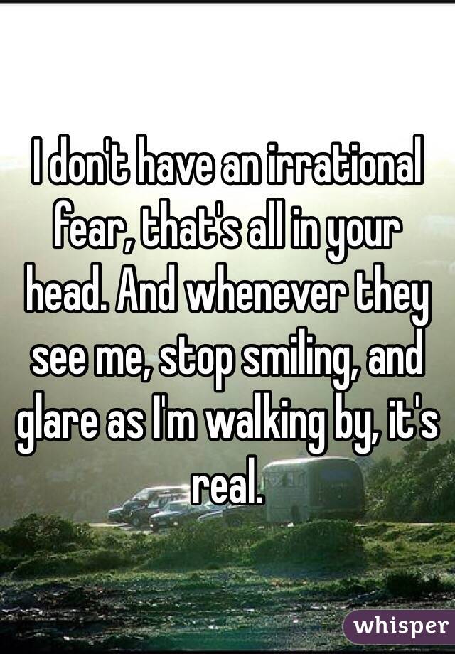 I don't have an irrational fear, that's all in your head. And whenever they see me, stop smiling, and glare as I'm walking by, it's real.