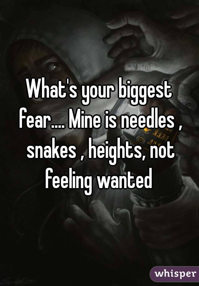 What's your biggest fear.... Mine is needles , snakes , heights, not feeling wanted 