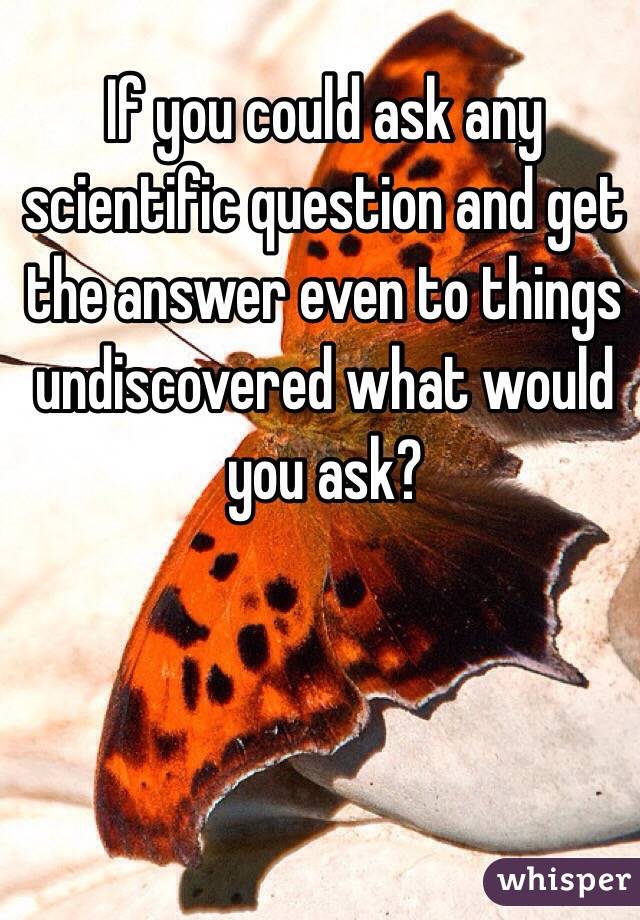 If you could ask any scientific question and get the answer even to things undiscovered what would you ask?