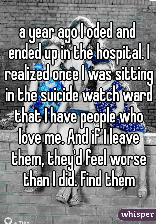 a year ago I oded and ended up in the hospital. I realized once I was sitting in the suicide watch ward that I have people who love me. And if I leave them, they'd feel worse than I did. Find them
