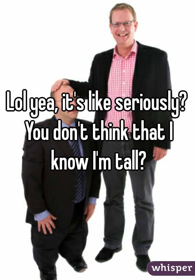 Lol yea, it's like seriously? You don't think that I know I'm tall?