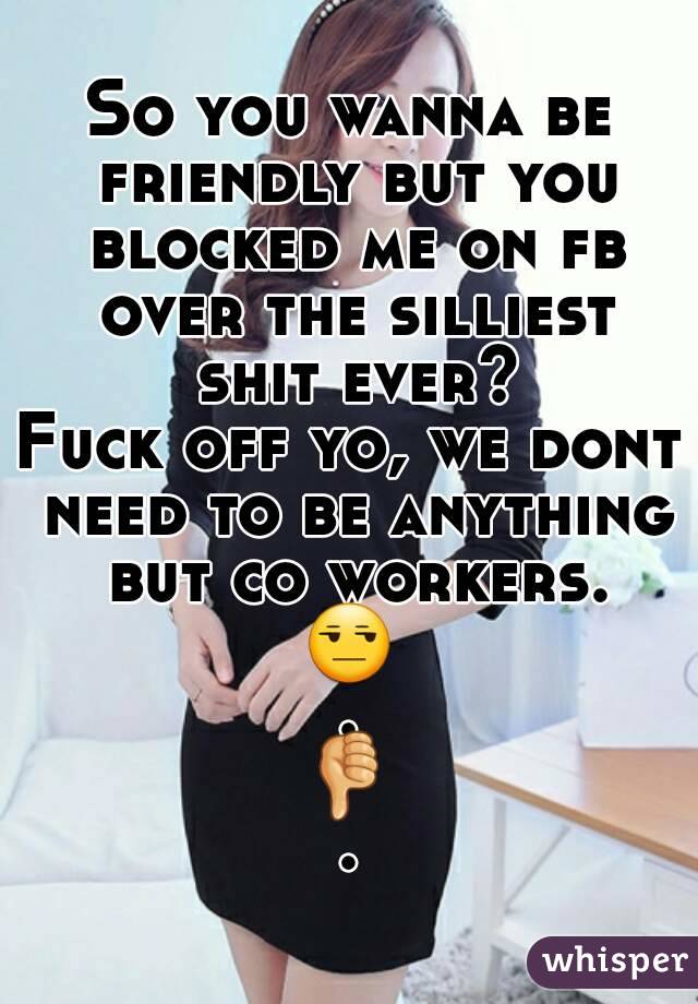 So you wanna be friendly but you blocked me on fb over the silliest shit ever?
Fuck off yo, we dont need to be anything but co workers.
😒.
👎.
