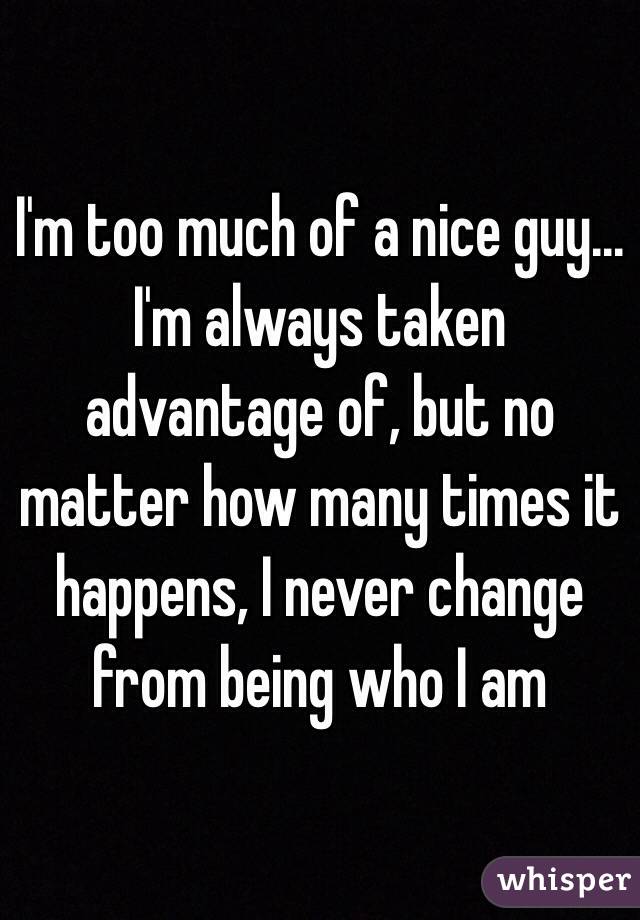 I'm too much of a nice guy...
I'm always taken advantage of, but no matter how many times it happens, I never change from being who I am