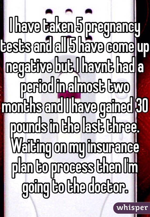 I have taken 5 pregnancy tests and all 5 have come up negative but I havnt had a period in almost two months and I have gained 30 pounds in the last three. 
Waiting on my insurance plan to process then I'm going to the doctor. 