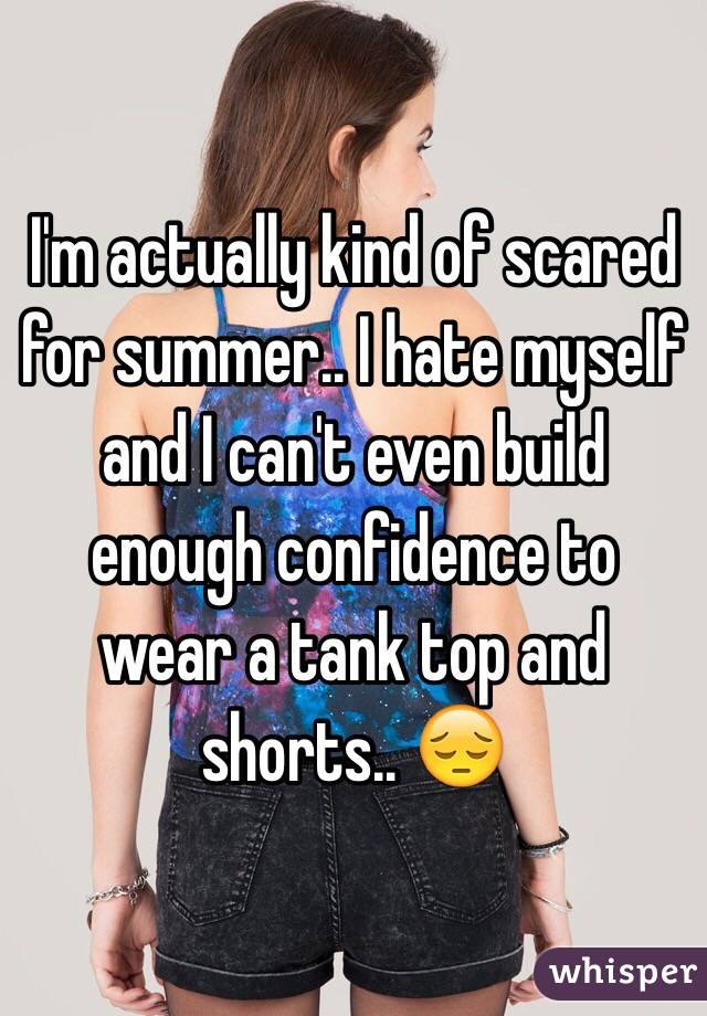 I'm actually kind of scared for summer.. I hate myself and I can't even build enough confidence to wear a tank top and shorts.. 😔