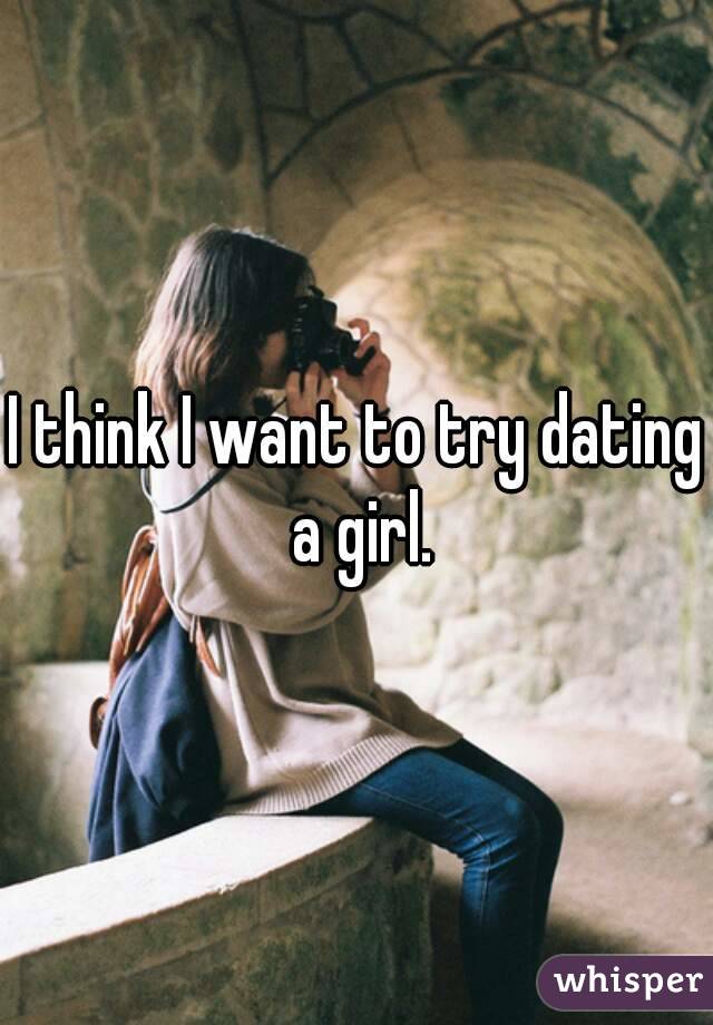 I think I want to try dating a girl.