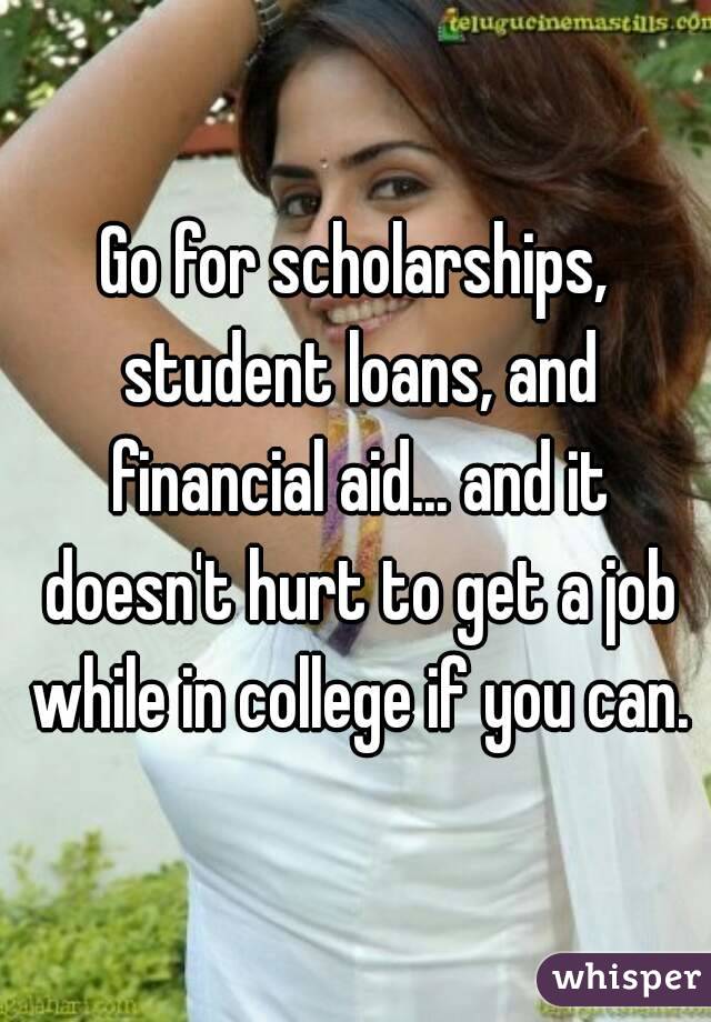 Go for scholarships, student loans, and financial aid... and it doesn't hurt to get a job while in college if you can.