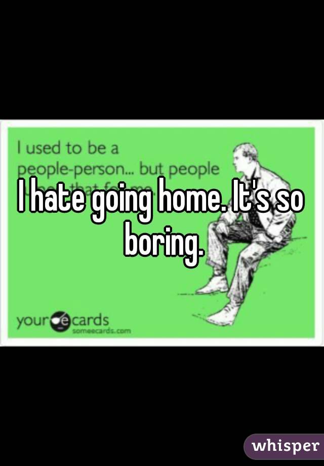 I hate going home. It's so boring.