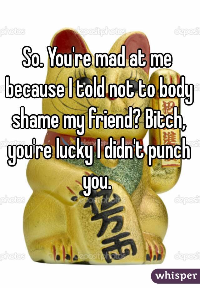 So. You're mad at me because I told not to body shame my friend? Bitch, you're lucky I didn't punch you. 