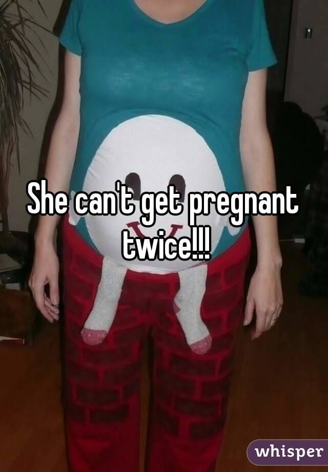 She can't get pregnant twice!!!