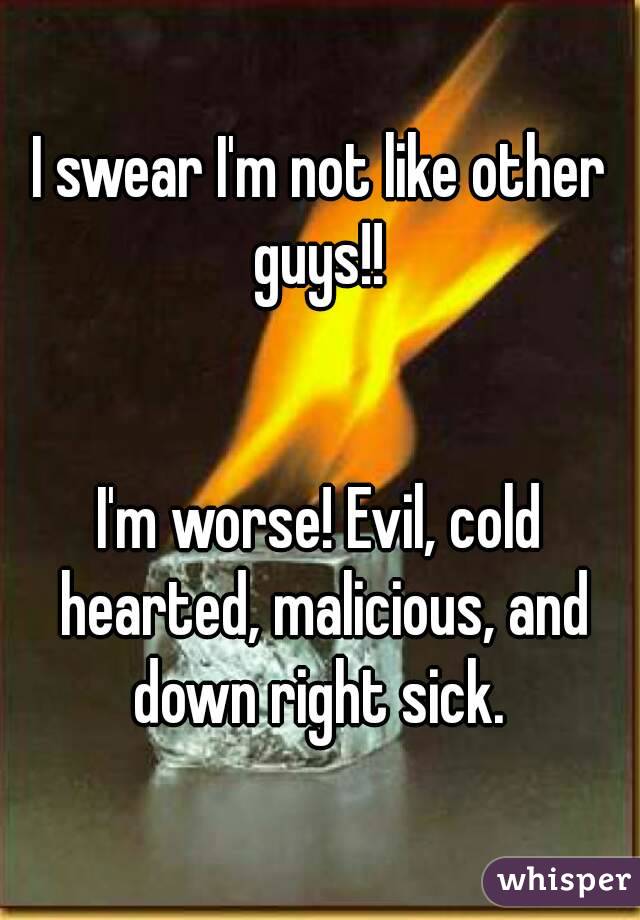 I swear I'm not like other guys!! 


I'm worse! Evil, cold hearted, malicious, and down right sick. 