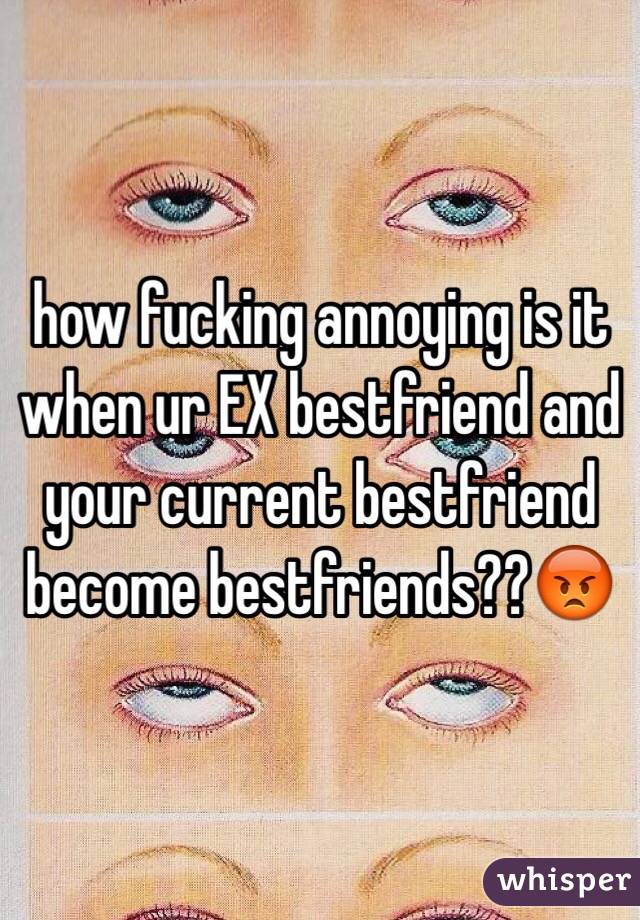 how fucking annoying is it when ur EX bestfriend and your current bestfriend become bestfriends??😡