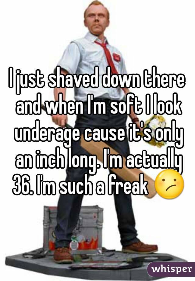 I just shaved down there and when I'm soft I look underage cause it's only an inch long. I'm actually 36. I'm such a freak 😕