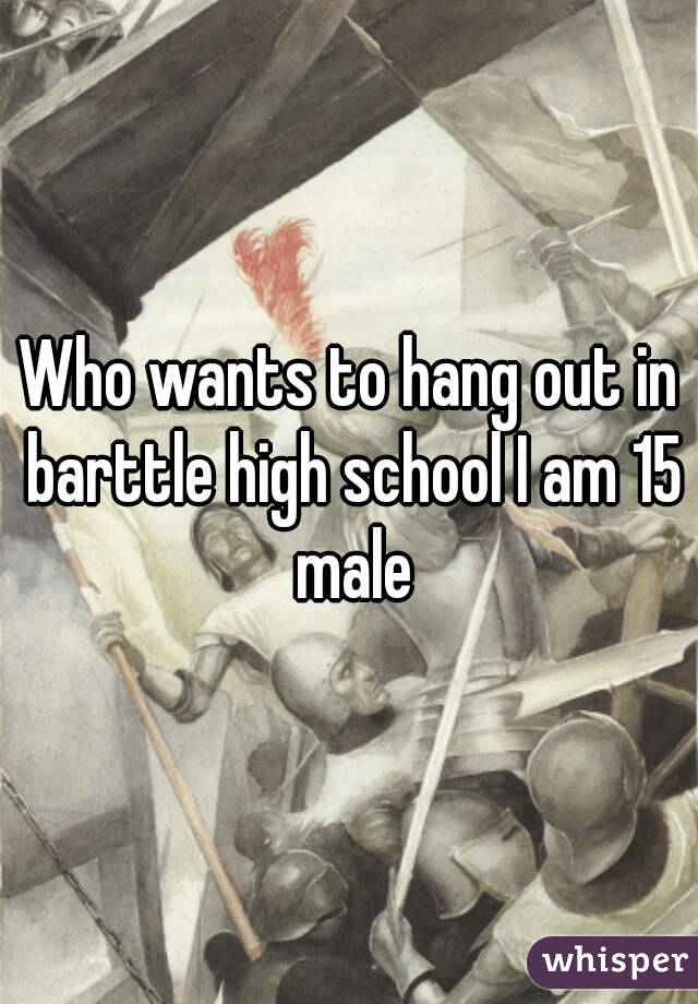 Who wants to hang out in barttle high school I am 15 male