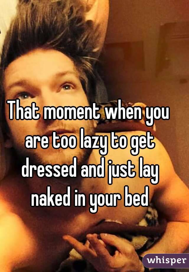 That moment when you are too lazy to get dressed and just lay naked in your bed