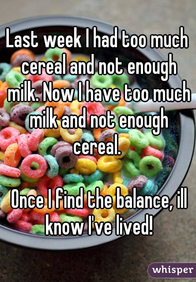 Last week I had too much cereal and not enough milk. Now I have too much milk and not enough cereal. 

 Once I find the balance, ill know I've lived!