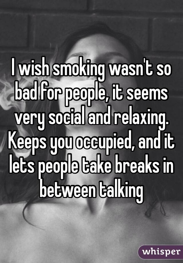 I wish smoking wasn't so bad for people, it seems very social and relaxing. Keeps you occupied, and it lets people take breaks in between talking  