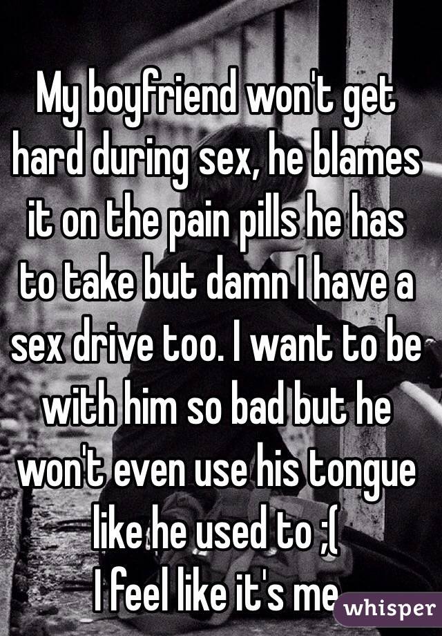 My boyfriend won't get hard during sex, he blames it on the pain pills he has to take but damn I have a sex drive too. I want to be with him so bad but he won't even use his tongue like he used to ;(
I feel like it's me 