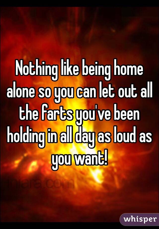 Nothing like being home alone so you can let out all the farts you've been holding in all day as loud as you want!