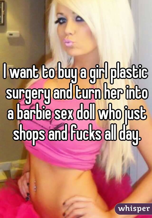 I want to buy a girl plastic surgery and turn her into a barbie sex doll who just shops and fucks all day.