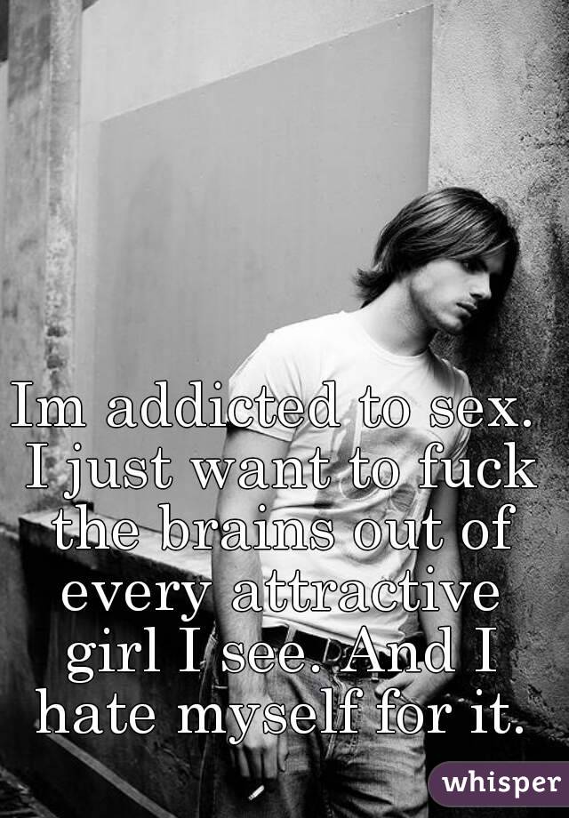 Im addicted to sex. I just want to fuck the brains out of every attractive girl I see. And I hate myself for it.