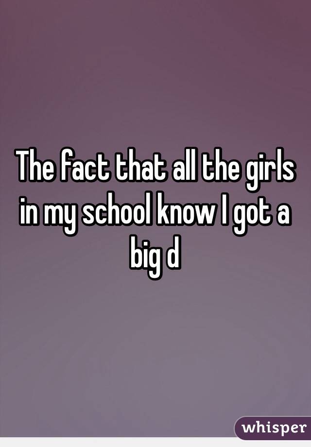 The fact that all the girls in my school know I got a big d 
