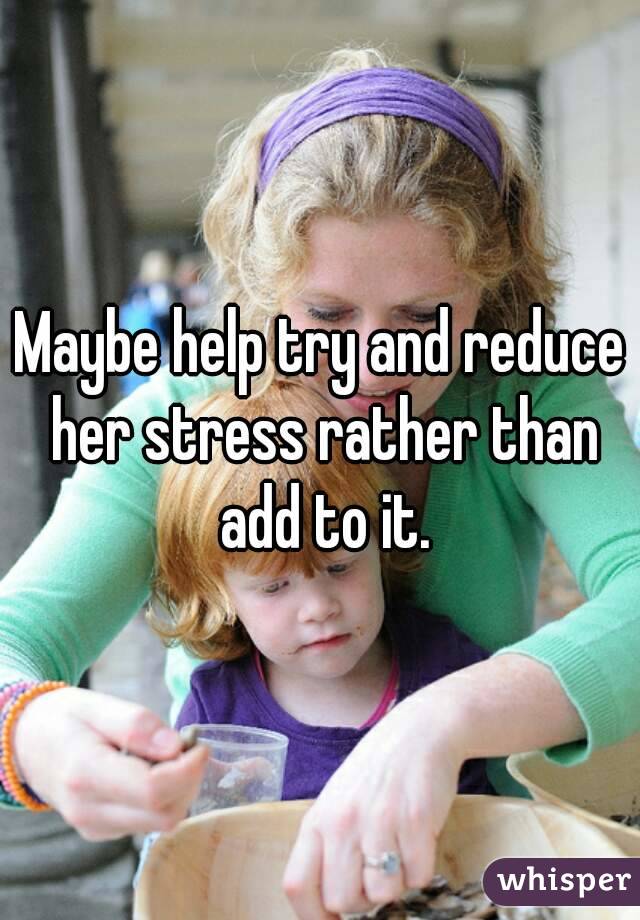 Maybe help try and reduce her stress rather than add to it.