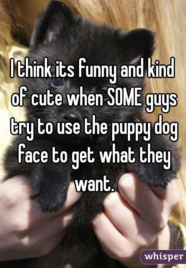 I think its funny and kind of cute when SOME guys try to use the puppy dog face to get what they want.