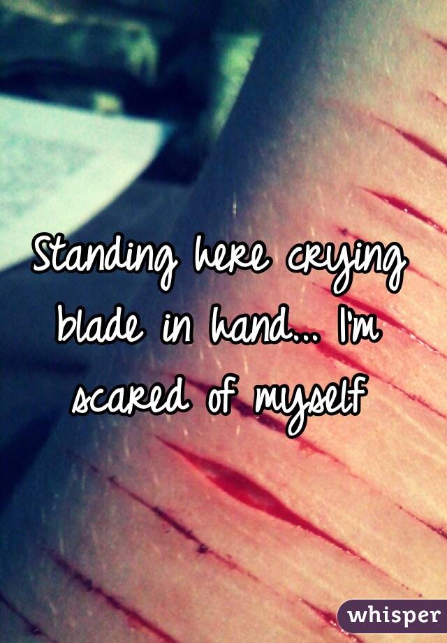 Standing here crying blade in hand... I'm scared of myself 