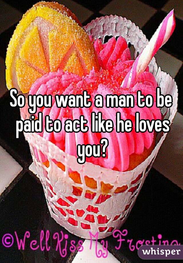So you want a man to be paid to act like he loves you?