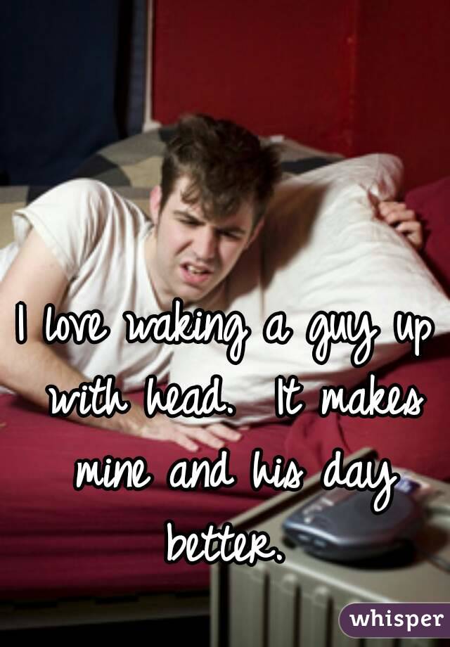 I love waking a guy up with head.  It makes mine and his day better. 