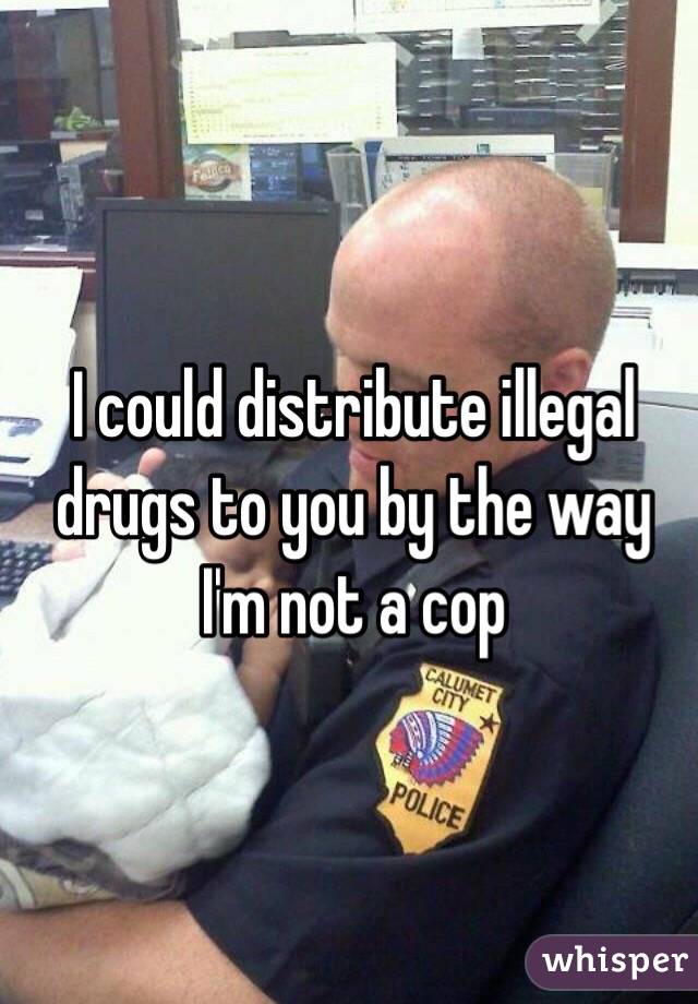 I could distribute illegal drugs to you by the way I'm not a cop