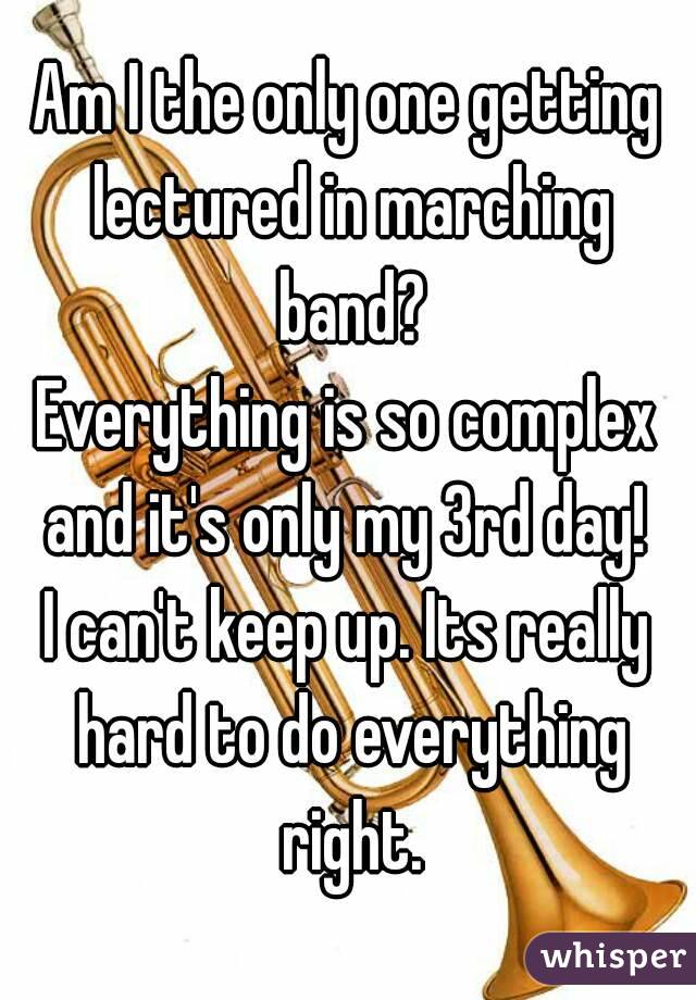 Am I the only one getting lectured in marching band?
Everything is so complex and it's only my 3rd day! 
I can't keep up. Its really hard to do everything right.