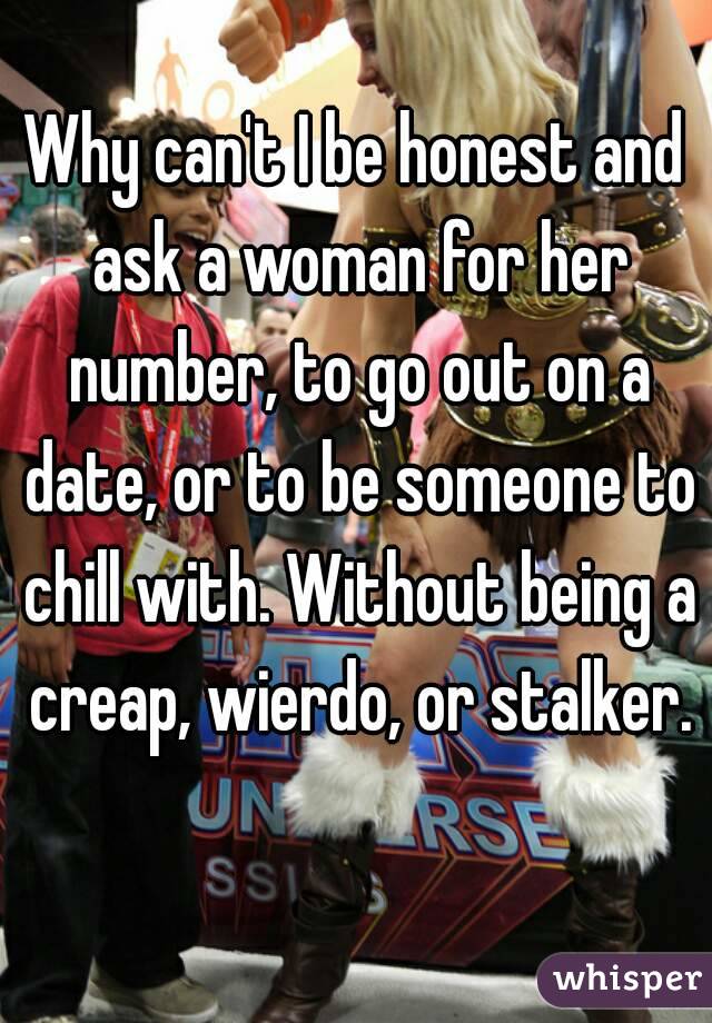 Why can't I be honest and ask a woman for her number, to go out on a date, or to be someone to chill with. Without being a creap, wierdo, or stalker. 