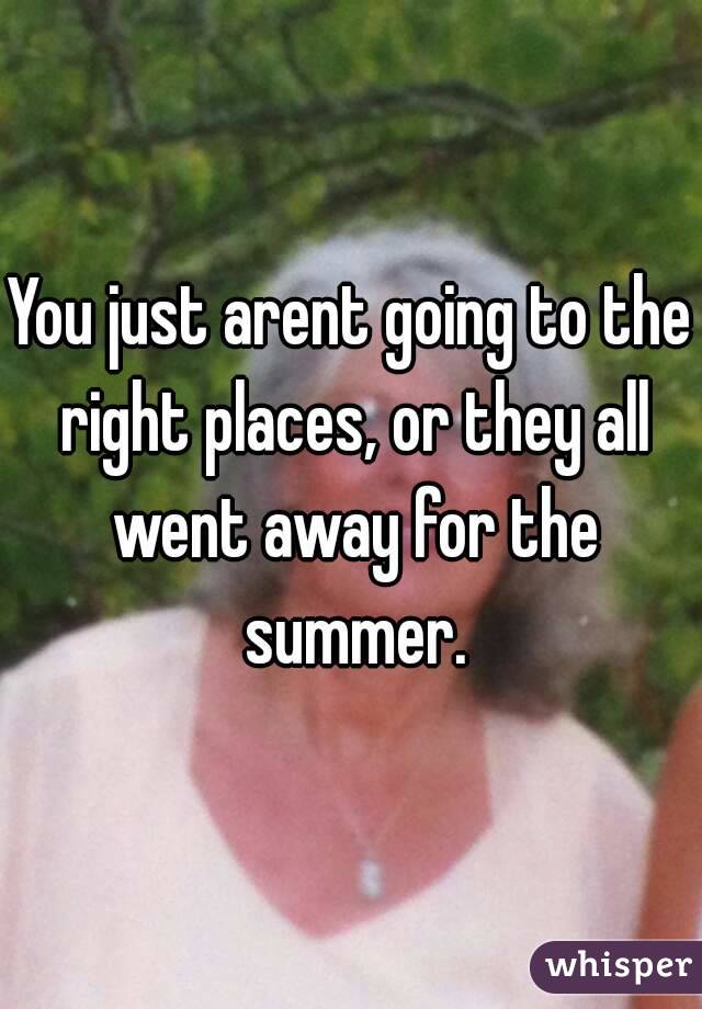 You just arent going to the right places, or they all went away for the summer.