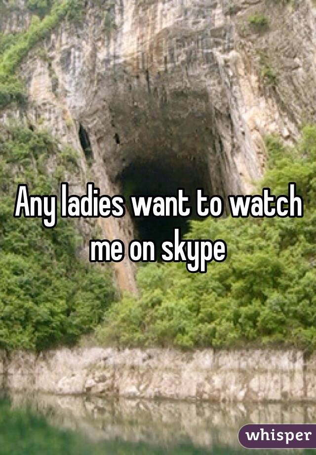 Any ladies want to watch me on skype 