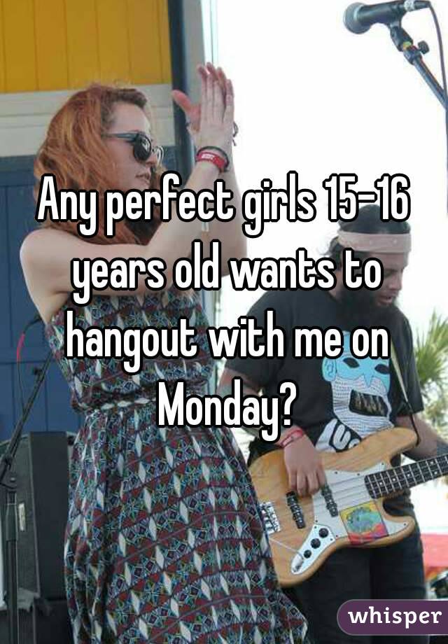 Any perfect girls 15-16 years old wants to hangout with me on Monday?