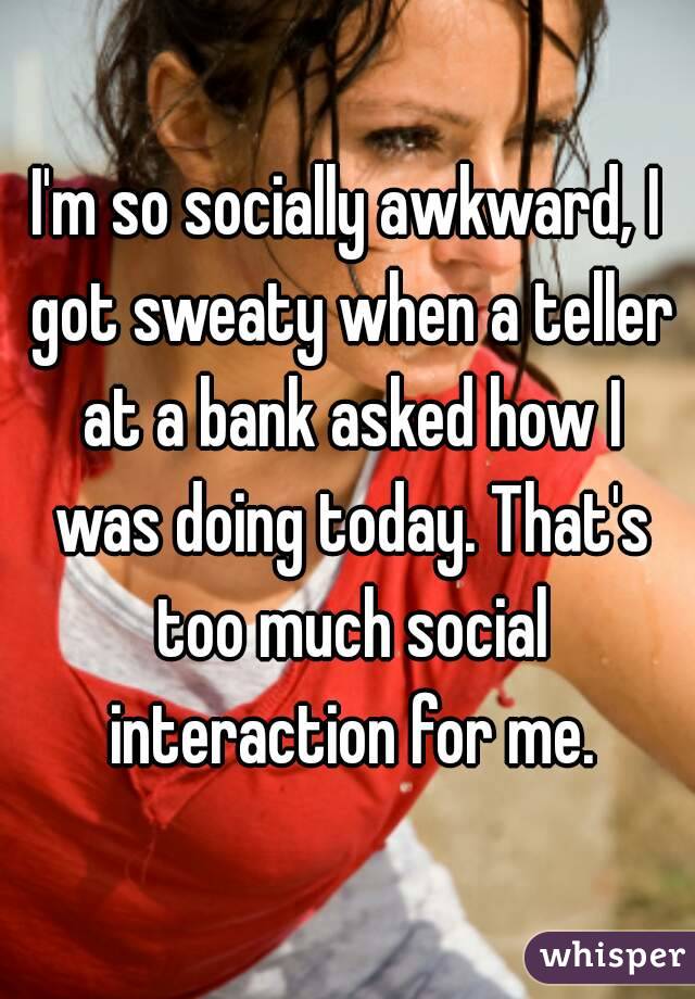 I'm so socially awkward, I got sweaty when a teller at a bank asked how I was doing today. That's too much social interaction for me.